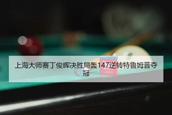上海大师赛丁俊晖决胜局轰147逆转特鲁姆普夺冠（leyu）